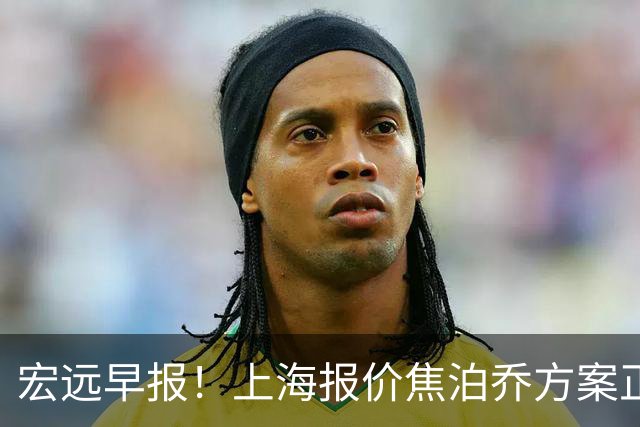 宏远早报！上海报价焦泊乔方案正式出炉，朱芳雨赴新疆谈判，徐杰自费特训