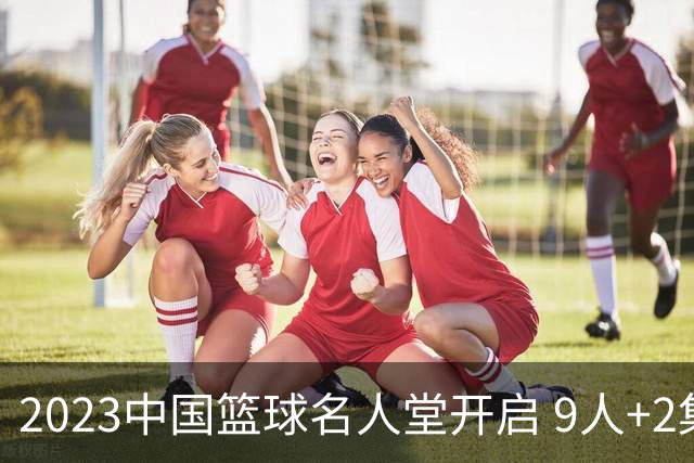 2023中国篮球名人堂开启 9人+2集体得到举荐